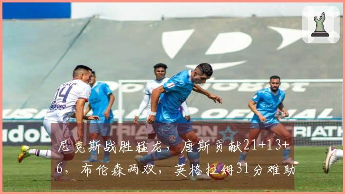 尼克斯战胜猛龙，唐斯贡献21+13+6，布伦森两双，英格拉姆31分难助球队