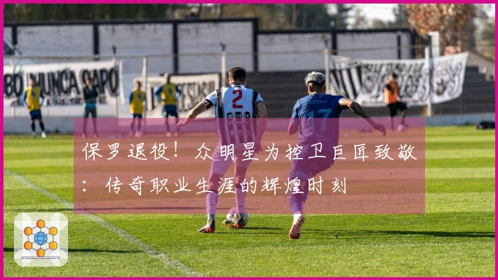 保罗退役！众明星为控卫巨匠致敬：传奇职业生涯的辉煌时刻