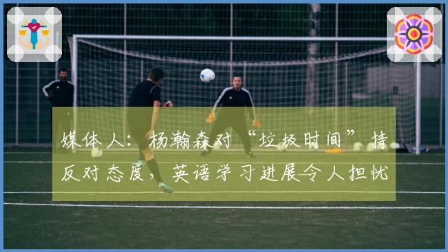 媒体人：杨瀚森对“垃圾时间”持反对态度，英语学习进展令人担忧