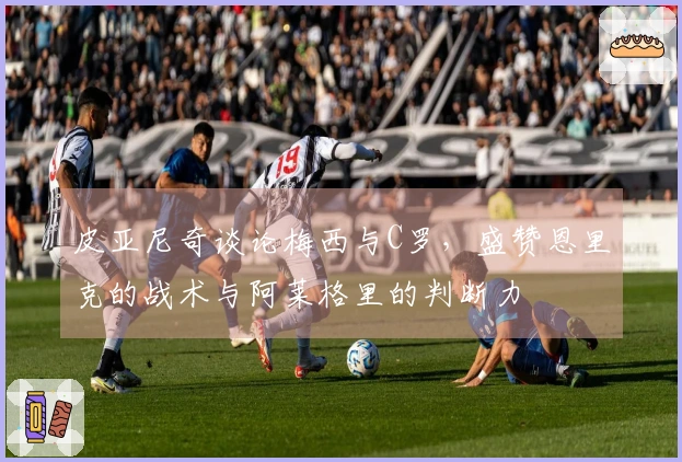 皮亚尼奇谈论梅西与C罗，盛赞恩里克的战术与阿莱格里的判断力