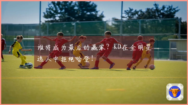 谁将成为最后的赢家？KD在全明星选人中拒绝哈登！