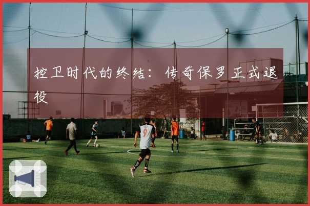 控卫时代的终结：传奇保罗正式退役