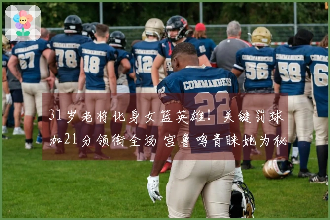 31岁老将化身女篮英雄！关键罚球加21分领衔全场 宫鲁鸣青睐她为秘技