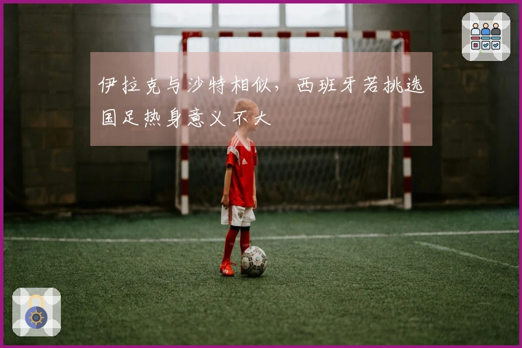 伊拉克与沙特相似，西班牙若挑选国足热身意义不大