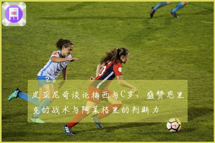 皮亚尼奇谈论梅西与C罗，盛赞恩里克的战术与阿莱格里的判断力