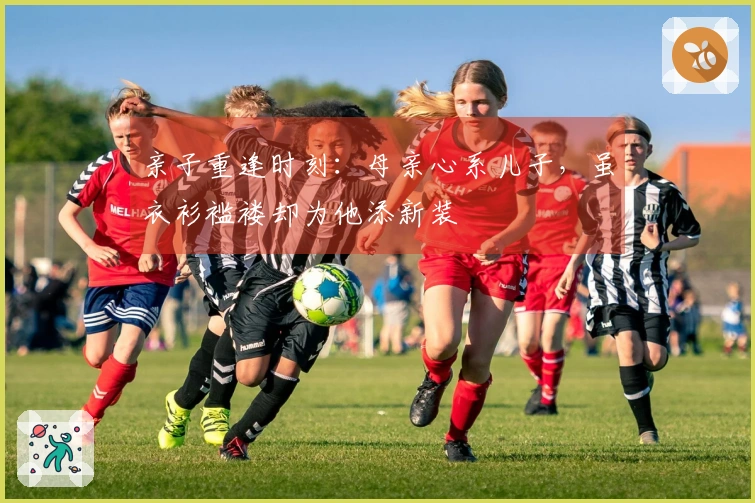 亲子重逢时刻：母亲心系儿子，虽衣衫褴褛却为他添新装