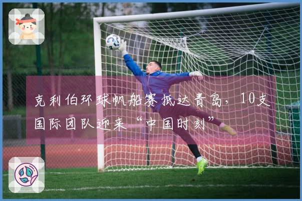 克利伯环球帆船赛抵达青岛，10支国际团队迎来“中国时刻”