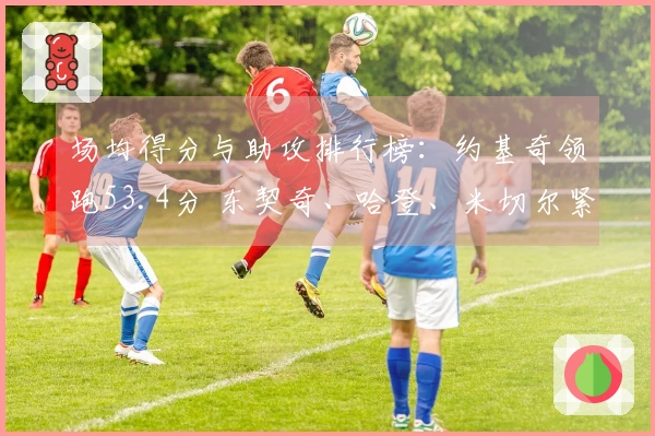 场均得分与助攻排行榜：约基奇领跑53.4分 东契奇、哈登、米切尔紧随其后