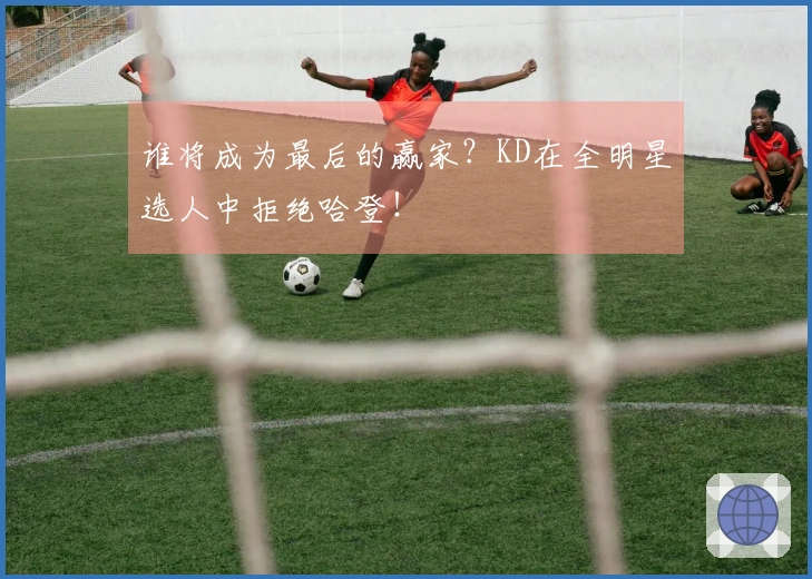 谁将成为最后的赢家？KD在全明星选人中拒绝哈登！