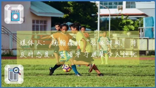媒体人：杨瀚森对“垃圾时间”持反对态度，英语学习进展令人担忧