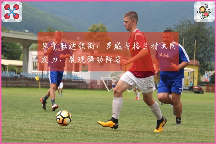 朱霍勒迪领衔，罗威与格兰特共同发力，展现强劲阵容