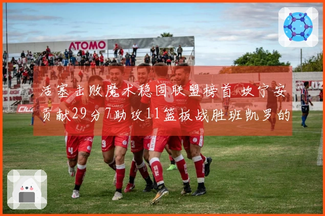 活塞击败魔术稳固联盟榜首 坎宁安贡献29分7助攻11篮板战胜班凯罗的24分11篮板