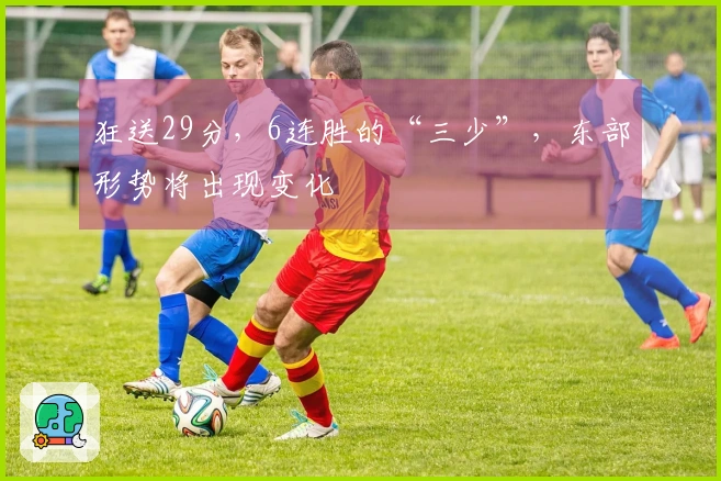 狂送29分，6连胜的“三少”，东部形势将出现变化