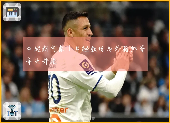 中超新气象｜年轻教练与外籍帅哥齐头并进