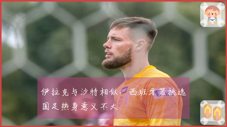 伊拉克与沙特相似，西班牙若挑选国足热身意义不大