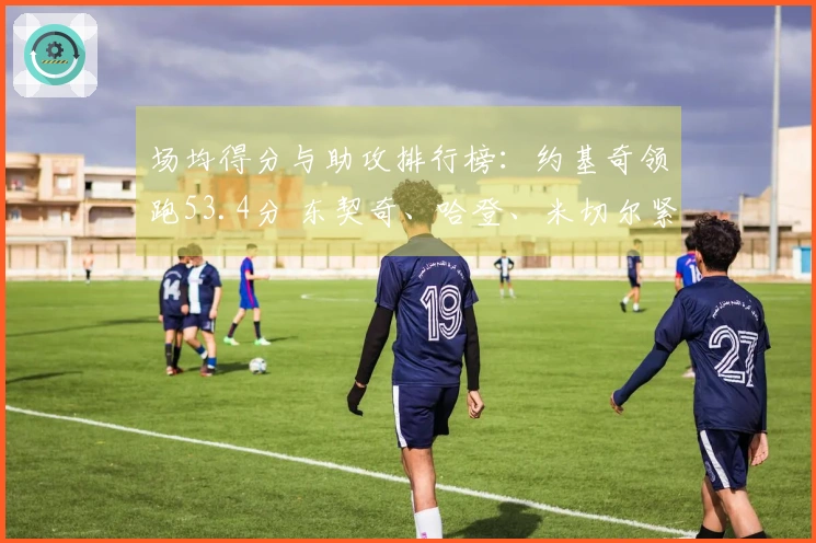 场均得分与助攻排行榜：约基奇领跑53.4分 东契奇、哈登、米切尔紧随其后