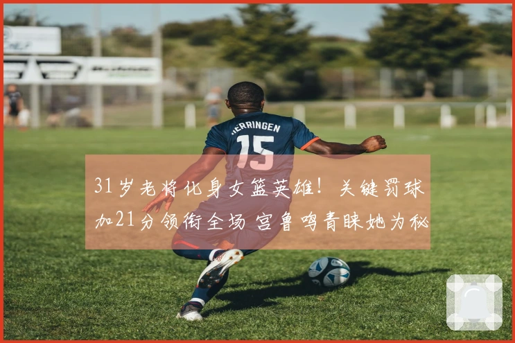 31岁老将化身女篮英雄！关键罚球加21分领衔全场 宫鲁鸣青睐她为秘技