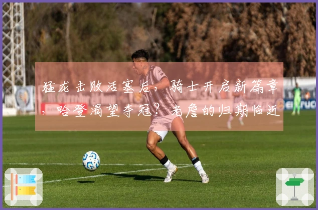 猛龙击败活塞后，骑士开启新篇章，哈登渴望夺冠？老詹的归期临近！