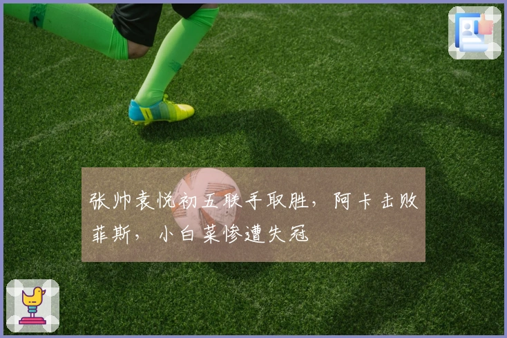 张帅袁悦初五联手取胜，阿卡击败菲斯，小白菜惨遭失冠