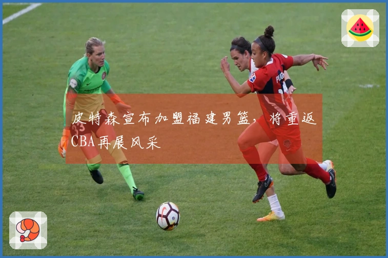 皮特森宣布加盟福建男篮，将重返CBA再展风采