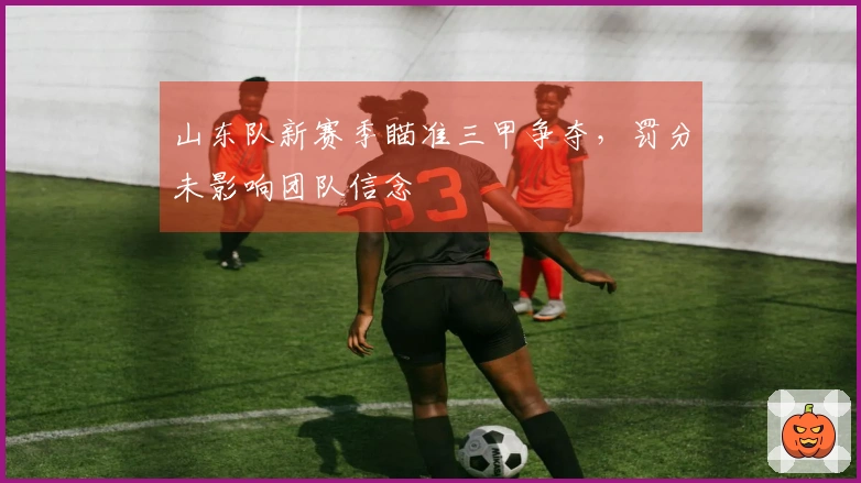 山东队新赛季瞄准三甲争夺，罚分未影响团队信念